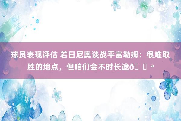 球员表现评估 若日尼奥谈战平富勒姆：很难取胜的地点，但咱们会不时长途💪