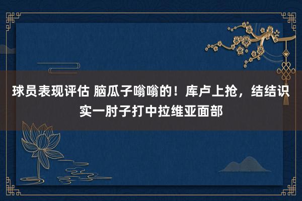 球员表现评估 脑瓜子嗡嗡的！库卢上抢，结结识实一肘子打中拉维亚面部