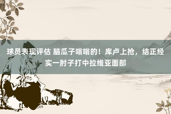 球员表现评估 脑瓜子嗡嗡的！库卢上抢，结正经实一肘子打中拉维亚面部