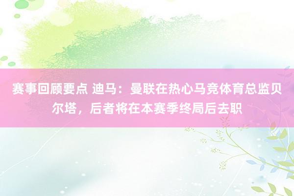 赛事回顾要点 迪马：曼联在热心马竞体育总监贝尔塔，后者将在本赛季终局后去职