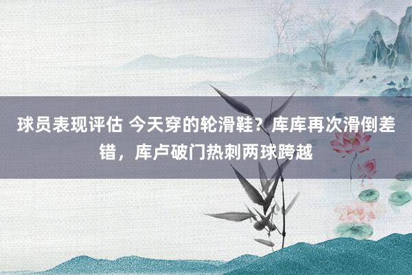 球员表现评估 今天穿的轮滑鞋？库库再次滑倒差错，库卢破门热刺两球跨越