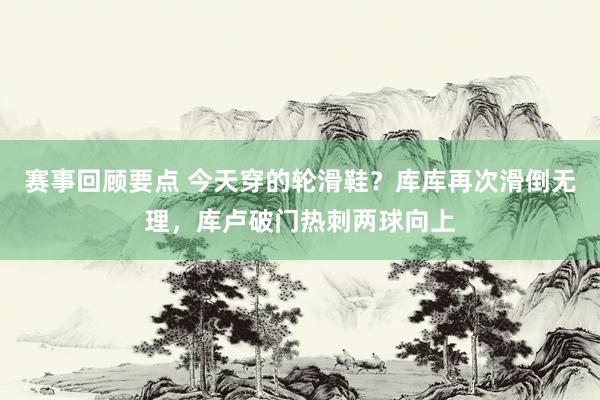 赛事回顾要点 今天穿的轮滑鞋？库库再次滑倒无理，库卢破门热刺两球向上