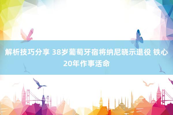 解析技巧分享 38岁葡萄牙宿将纳尼晓示退役 铁心20年作事活命