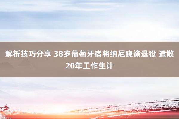 解析技巧分享 38岁葡萄牙宿将纳尼晓谕退役 遣散20年工作生计