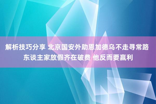 解析技巧分享 北京国安外助恩加德乌不走寻常路 东谈主家放假齐在破费 他反而要赢利