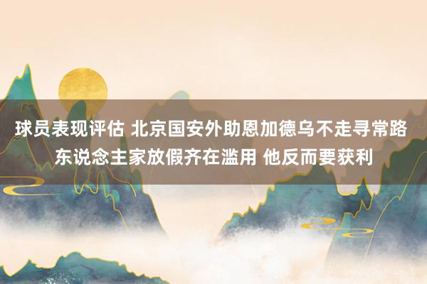 球员表现评估 北京国安外助恩加德乌不走寻常路 东说念主家放假齐在滥用 他反而要获利