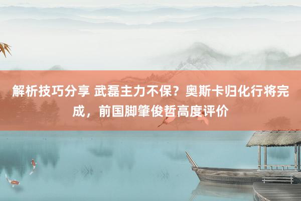 解析技巧分享 武磊主力不保？奥斯卡归化行将完成，前国脚肇俊哲高度评价