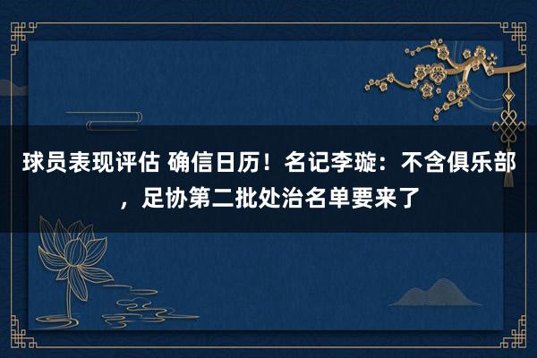 球员表现评估 确信日历！名记李璇：不含俱乐部，足协第二批处治名单要来了