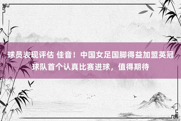 球员表现评估 佳音！中国女足国脚得益加盟英冠球队首个认真比赛进球，值得期待