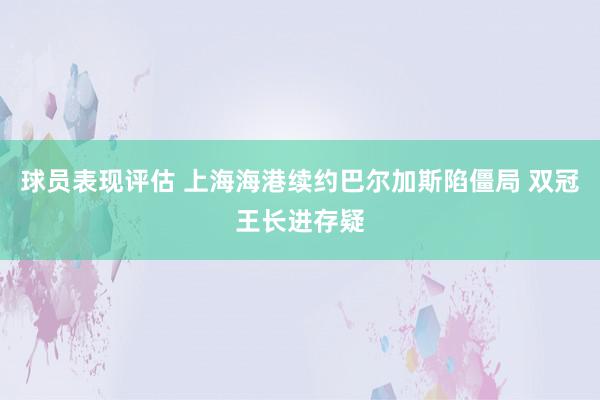 球员表现评估 上海海港续约巴尔加斯陷僵局 双冠王长进存疑