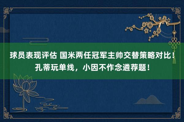 球员表现评估 国米两任冠军主帅交替策略对比！孔蒂玩单线，小因不作念遴荐题！